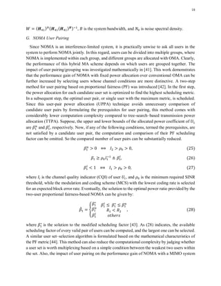 18
( ) ( ( ) ) , is the system bandwidth, and is noise spectral density.
G. NOMA User Pairing
Since NOMA is an interference-limited system, it is practically unwise to ask all users in the
system to perform NOMA jointly. In this regard, users can be divided into multiple groups, where
NOMA is implemented within each group, and different groups are allocated with OMA. Clearly,
the performance of this hybrid MA scheme depends on which users are grouped together. The
impact of user pairing/grouping was investigated mathematically in [41]. This work demonstrates
that the performance gain of NOMA with fixed power allocation over conventional OMA can be
further increased by selecting users whose channel conditions are more distinctive. A two-step
method for user pairing based on proportional fairness (PF) was introduced [42]. In the first step,
the power allocation for each candidate user set is optimized to find the highest scheduling metric.
In a subsequent step, the optimal user pair, or single user with the maximum metric, is scheduled.
Since this user-pair power allocation (UPPA) technique avoids unnecessary comparison of
candidate user pairs by formulating the prerequisites for user pairing, this method comes with
considerably lower computation complexity compared to tree-search–based transmission power
allocation (TTPA). Suppose, the upper and lower bounds of the allocated power coefficient of
are and , respectively. Now, if any of the following conditions, termed the prerequisites, are
not satisfied by a candidate user pair, the computation and comparison of their PF scheduling
factor can be omitted. So the compared number of user pairs can be substantially reduced.
( )
( )
( )
where is the channel quality indicator (CQI) of user , and is the minimum required SINR
threshold, while the modulation and coding scheme (MCS) with the lowest coding rate is selected
for an expected block error rate. Eventually, the solution to the optimal power ratio provided by the
two-user proportional fairness-based NOMA can be given by:
̂ , ( )
where is the solution to the modified scheduling factor [43]. As (28) indicates, the available
scheduling factor of every valid pair of users can be computed, and the largest one can be selected.
A similar user set–selection algorithm is formulated based on the mathematical characteristics of
the PF metric [44]. This method can also reduce the computational complexity by judging whether
a user set is worth multiplexing based on a simple condition between the weakest two users within
the set. Also, the impact of user pairing on the performance gain of NOMA with a MIMO system
 