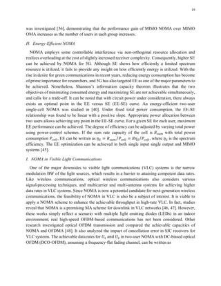19
was investigated [36], demonstrating that the performance gain of MIMO NOMA over MIMO
OMA increases as the number of users in each group increases.
H. Energy-Efficient NOMA
NOMA employs some controllable interference via non-orthogonal resource allocation and
realizes overloading at the cost of slightly increased receiver complexity. Consequently, higher SE
can be achieved by NOMA for 5G. Although SE shows how efficiently a limited spectrum
resource is utilized, it fails to provide any insight on how efficiently energy is utilized. With the
rise in desire for green communications in recent years, reducing energy consumption has become
of prime importance for researchers, and 5G has also targeted EE as one of the major parameters to
be achieved. Nonetheless, Shannon’s information capacity theorem illustrates that the two
objectives of minimizing consumed energy and maximizing SE are not achievable simultaneously,
and calls for a trade-off. It can be noted that with circuit power under consideration, there always
exists an optimal point in the EE versus SE (EE-SE) curve. An energy-efficient two-user
single-cell NOMA was studied in [40]. Under fixed total power consumption, the EE-SE
relationship was found to be linear with a positive slope. Appropriate power allocation between
two users allows achieving any point in the EE-SE curve. For a given SE for each user, maximum
EE performance can be achieved. The degree of efficiency can be adjusted by varying total power
using power-control schemes. If the sum rate capacity of the cell is with total power
consumption , EE can be written as ⁄ ⁄ , where is the spectrum
efficiency. The EE optimization can be achieved in both single input single output and MIMO
systems [45].
I. NOMA in Visible Light Communications
One of the major downsides to visible light communications (VLC) systems is the narrow
modulation BW of the light sources, which results in a barrier to attaining competent data rates.
Like wireless communications, optical wireless communications also considers various
signal-processing techniques, and multicarrier and multi-antenna systems for achieving higher
data rates in VLC systems. Since NOMA is now a potential candidate for next-generation wireless
communications, the feasibility of NOMA in VLC is also be a subject of interest. It is viable to
apply a NOMA scheme to enhance the achievable throughput in high-rate VLC. In fact, studies
reveal that NOMA is a promising MA scheme for downlink in VLC networks [46, 47]. However,
these works simply reflect a scenario with multiple light emitting diodes (LEDs) in an indoor
environment; real high-speed OFDM-based communications has not been considered. Other
research investigated optical OFDM transmission and compared the achievable capacities of
NOMA and OFDMA [48]. It also analyzed the impact of cancellation error in SIC receivers for
VLC systems. The achievable data rates for in two-user NOMA with DC-biased optical
OFDM (DCO-OFDM), assuming a frequency-flat fading channel, can be written as
 