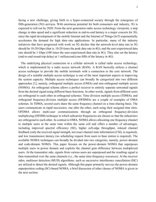 2
facing a new challenge, giving birth to a hyper-connected society through the emergence of
fifth-generation (5G) services. With enormous potential for both consumers and industry, 5G is
expected to roll out by 2020. From the next-generation radio access technology viewpoint, a step
change in data speed and a significant reduction in end-to-end latency is a major concern for 5G,
since the rapid development of the mobile Internet and the Internet of Things (IoT) exponentially
accelerates the demand for high data–rate applications. In particular, many of the industry
initiatives that have progressed with work on 5G declare that the network-level data rate in 5G
should be 10-20 Gbps (that is, 10-20 times the peak data rate in 4G), and the user-experienced data
rate should be 1 Gbps (100 times the user-experienced data rate in 4G). They also set the latency
(end-to-end round-trip delay) at 1 millisecond (one-fifth of the latency in 4G).
The underlying physical connection in a cellular network is called radio access technology,
which is implemented by a radio access network (RAN). A RAN basically utilizes a channel
access technique to provide the mobile terminals with a connection to the core network. The
design of a suitable multiple access technique is one of the most important aspects in improving
the system capacity. Multiple access techniques can broadly be categorized into two different
approaches [1], namely, orthogonal multiple access (OMA) and non-orthogonal multiple access
(NOMA). An orthogonal scheme allows a perfect receiver to entirely separate unwanted signals
from the desired signal using different basis functions. In other words, signals from different users
are orthogonal to each other in orthogonal schemes. Time division multiple access (TDMA), and
orthogonal frequency-division multiple access (OFDMA) are a couple of examples of OMA
schemes. In TDMA, several users share the same frequency channel on a time-sharing basis. The
users communicate in rapid succession, one after the other, each using their assigned time slots.
OFDMA allows multi-user communications through an orthogonal frequency-division
multiplexing (OFDM) technique in which subcarrier frequencies are chosen so that the subcarriers
are orthogonal to each other. In contrast to OMA, NOMA allows allocating one frequency channel
to multiple users at the same time within the same cell and offers a number of advantages,
including improved spectral efficiency (SE), higher cell-edge throughput, relaxed channel
feedback (only the received signal strength, not exact channel state information (CSI), is required),
and low transmission latency (no scheduling request from users to base station is required). The
available NOMA techniques can broadly be divided into two categories, namely, power-domain
and code-domain NOMA. This paper focuses on the power-domain NOMA that superposes
multiple users in power domain and exploits the channel gain difference between multiplexed
users. At the transmitter side, signals from various users are superposed and the resulting signal is
then transmitted over the same channels (i.e., the same time-frequency resources). At the receiver
sides, multiuser detection (MUD) algorithms, such as successive interference cancellation (SIC)
are utilized to detect the desired signals. Although this paper primarily surveys the power-domain
superposition coding (SC)-based NOMA, a brief discussion of other classes of NOMA is given in
the next section.
 