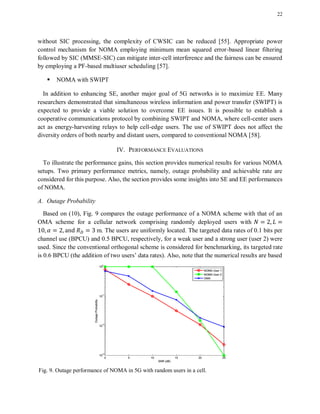 22
without SIC processing, the complexity of CWSIC can be reduced [55]. Appropriate power
control mechanism for NOMA employing minimum mean squared error-based linear filtering
followed by SIC (MMSE-SIC) can mitigate inter-cell interference and the fairness can be ensured
by employing a PF-based multiuser scheduling [57].
 NOMA with SWIPT
In addition to enhancing SE, another major goal of 5G networks is to maximize EE. Many
researchers demonstrated that simultaneous wireless information and power transfer (SWIPT) is
expected to provide a viable solution to overcome EE issues. It is possible to establish a
cooperative communications protocol by combining SWIPT and NOMA, where cell-center users
act as energy-harvesting relays to help cell-edge users. The use of SWIPT does not affect the
diversity orders of both nearby and distant users, compared to conventional NOMA [58].
IV. PERFORMANCE EVALUATIONS
To illustrate the performance gains, this section provides numerical results for various NOMA
setups. Two primary performance metrics, namely, outage probability and achievable rate are
considered for this purpose. Also, the section provides some insights into SE and EE performances
of NOMA.
A. Outage Probability
Based on (10), Fig. 9 compares the outage performance of a NOMA scheme with that of an
OMA scheme for a cellular network comprising randomly deployed users with
m. The users are uniformly located. The targeted data rates of 0.1 bits per
channel use (BPCU) and 0.5 BPCU, respectively, for a weak user and a strong user (user 2) were
used. Since the conventional orthogonal scheme is considered for benchmarking, its targeted rate
is 0.6 BPCU (the addition of two users’ data rates). Also, note that the numerical results are based
Fig. 9. Outage performance of NOMA in 5G with random users in a cell.
 