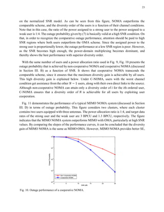 23
on the normalized SNR model. As can be seen from this figure, NOMA outperforms the
comparable scheme, and the diversity order of the users is a function of their channel conditions.
Note that in this case, the ratio of the power assigned to a strong user to the power assigned to a
weak user is 1:4. The outage probability given by (7) is basically valid at a high SNR condition. On
that, in order to recognize the comparative outage performance, attention should be paid to high
SNR regions where both users outperform the OMA scheme. Since the assigned power to the
strong user is proportionally lower, the outage performance at a low SNR region is poor. However,
as the SNR becomes high enough, the power-domain multiplexing becomes dominant, and
thereby shows the best performance with superior diversity order.
With the same number of users and a power allocation ratio used in Fig. 9, Fig. 10 presents the
outage probability that is achieved by non-cooperative NOMA and cooperative NOMA (discussed
in Section III. B) as a function of SNR. It shows that cooperative NOMA transcends the
comparable scheme, since it ensures that the maximum diversity gain is achievable by all users.
This high diversity gain is explained below. Under C-NOMA, users with the worst channel
condition get assistance from the other users, along with their own direct links to the source.
Although non-cooperative NOMA can attain only a diversity order of for the ith ordered user,
C-NOMA ensures that a diversity order of is achievable for all users by exploiting user
cooperation.
Fig. 11 demonstrates the performance of a typical MIMO NOMA system (discussed in Section
III. D) in terms of outage probability. This figure considers two clusters, where each cluster
contains two users equipped with three antennas. The power allocation ratio is 1:4, and target data
rates of the strong user and the weak user are 3 BPCU and 1.3 BPCU, respectively. The figure
indicates that the MIMO NOMA system outperforms MIMO with OMA, particularly at high SNR
values. By comparing the slopes of the performance curves, it can be concluded that the diversity
gain of MIMO NOMA is the same as MIMO OMA. However, MIMO NOMA provides better SE,
Fig. 10. Outage performance of a cooperative NOMA.
 