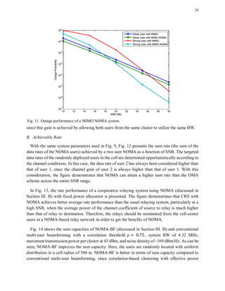 24
since this gain is achieved by allowing both users from the same cluster to utilize the same BW.
B. Achievable Rate
With the same system parameters used in Fig. 9, Fig. 12 presents the sum rate (the sum of the
data rates of the NOMA users) achieved by a two user NOMA as a function of SNR. The targeted
data rates of the randomly deployed users in the cell are determined opportunistically according to
the channel conditions. In this case, the data rate of user 2 has always been considered higher than
that of user 1, since the channel gain of user 2 is always higher than that of user 1. With this
consideration, the figure demonstrates that NOMA can attain a higher sum rate than the OMA
scheme across the entire SNR range.
In Fig. 13, the rate performance of a cooperative relaying system using NOMA (discussed in
Section III. B) with fixed power allocation is presented. The figure demonstrates that CRS with
NOMA achieves better average rate performance than the usual relaying system, particularly at a
high SNR, when the average power of the channel coefficient of source to relay is much higher
than that of relay to destination. Therefore, the relays should be nominated from the cell-center
users in a NOMA-based relay network in order to get the benefits of NOMA.
Fig. 14 shows the sum capacities of NOMA-BF (discussed in Section III. D) and conventional
multi-user beamforming with a correlation threshold , system BW of 4.32 MHz,
maximum transmission power per cluster at 43 dBm, and noise density of -169 dBm/Hz. As can be
seen, NOMA-BF improves the sum capacity. Here, the users are randomly located with uniform
distribution in a cell radius of 500 m. NOMA-BF is better in terms of sum capacity compared to
conventional multi-user beamforming, since correlation-based clustering with effective power
Fig. 11. Outage performance of a MIMO NOMA system.
 