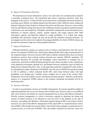 30
B. Impact of Transmission Distortion
The transmission of source information, such as voice and video over communications channels
is generally considered lossy. The transmitted data always experience distortion while they
propagate to the receiver. To deal with this lossy transmission, considerable theoretical attention in
assessing source fidelity over fading channels has been paid to date. Different source coding and
channel coding have been framed to minimize the end-to-end distortion. However, source coding
diversity and channel coding diversity provide conflicting situations among the preferred amounts
of distortion, cost, and complexity. Choudhury and Gibson compared the source distortion for two
definitions of channel capacity, namely, ergodic capacity and outage capacity [60]. Both
information capacity and distortion depend on outage probability. It is evident that outage
probability that maximizes outage rate may not provide the minimum expected distortion. An
investigation can be carried out to optimize the outage probability for which a NOMA scheme can
provide the maximum outage rate with acceptable distortion.
C. Impact of Interference
Although interference analysis is a generic term in wireless communications, here this survey
focuses on cooperative NOMA [23], which utilizes Bluetooth-like short-range communications in
the cooperative phase. However, the uses of BT radio in cellular communications faces an extreme
interference scenario from existing wireless personal area network (WPAN) operations. BT
interference decreases the coverage and throughput, causes intermittent or complete loss of
connectivity, and results in difficult pairing during the user’s discovery phase. In fact, interference
in the deployed environment, payload size, and distance between cooperative users all affect the
deployment of channel allocation. Also, a self-organizing scatternet to manage BT nodes needs to
be reformulated to make it functional with NOMA, since the users in NOMA are paired according
to CSI. In addition, a robust scatternet should offer valid routes between nodes with high
probability, even though users’ mobility causes complete loss of some of the wireless links.
Furthermore, due to the mobility of users, interference becomes dynamic. Therefore, performance
analysis of a cooperative NOMA scheme in this dynamic interfering environment will be an
interesting study.
D. Resource Allocation
In order to accommodate a diverse set of traffic requirements, 5G systems should be capable of
supporting high data rates at very low latency and in reliable ways. However, this is a very difficult
task, since resources are limited. So, resource management has to assist with effective utilization.
Wireless resource management is a series of processes required to determine the timing and
amount of related resources to be allocated to each user [61]. It also depends on the type of
resources. According to the Shannon’s information capacity theorem, BW is one of these wireless
resources. As a part of the effective management of the system BW in a communications system,
the total BW is first divided into several chunks. Each chunk is then assigned to a particular user or
a group of users, as in the case of NOMA. Also, the number of packets for each user varies over
 