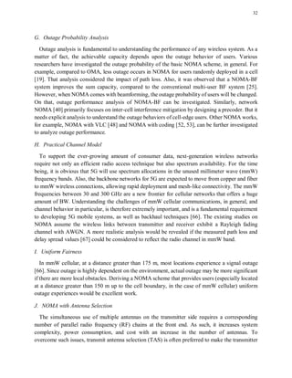 32
G. Outage Probability Analysis
Outage analysis is fundamental to understanding the performance of any wireless system. As a
matter of fact, the achievable capacity depends upon the outage behavior of users. Various
researchers have investigated the outage probability of the basic NOMA scheme, in general. For
example, compared to OMA, less outage occurs in NOMA for users randomly deployed in a cell
[19]. That analysis considered the impact of path loss. Also, it was observed that a NOMA-BF
system improves the sum capacity, compared to the conventional multi-user BF system [25].
However, when NOMA comes with beamforming, the outage probability of users will be changed.
On that, outage performance analysis of NOMA-BF can be investigated. Similarly, network
NOMA [40] primarily focuses on inter-cell interference mitigation by designing a precoder. But it
needs explicit analysis to understand the outage behaviors of cell-edge users. Other NOMA works,
for example, NOMA with VLC [48] and NOMA with coding [52, 53], can be further investigated
to analyze outage performance.
H. Practical Channel Model
To support the ever-growing amount of consumer data, next-generation wireless networks
require not only an efficient radio access technique but also spectrum availability. For the time
being, it is obvious that 5G will use spectrum allocations in the unused millimeter wave (mmW)
frequency bands. Also, the backbone networks for 5G are expected to move from copper and fiber
to mmW wireless connections, allowing rapid deployment and mesh-like connectivity. The mmW
frequencies between 30 and 300 GHz are a new frontier for cellular networks that offers a huge
amount of BW. Understanding the challenges of mmW cellular communications, in general, and
channel behavior in particular, is therefore extremely important, and is a fundamental requirement
to developing 5G mobile systems, as well as backhaul techniques [66]. The existing studies on
NOMA assume the wireless links between transmitter and receiver exhibit a Rayleigh fading
channel with AWGN. A more realistic analysis would be revealed if the measured path loss and
delay spread values [67] could be considered to reflect the radio channel in mmW band.
I. Uniform Fairness
In mmW cellular, at a distance greater than 175 m, most locations experience a signal outage
[66]. Since outage is highly dependent on the environment, actual outage may be more significant
if there are more local obstacles. Deriving a NOMA scheme that provides users (especially located
at a distance greater than 150 m up to the cell boundary, in the case of mmW cellular) uniform
outage experiences would be excellent work.
J. NOMA with Antenna Selection
The simultaneous use of multiple antennas on the transmitter side requires a corresponding
number of parallel radio frequency (RF) chains at the front end. As such, it increases system
complexity, power consumption, and cost with an increase in the number of antennas. To
overcome such issues, transmit antenna selection (TAS) is often preferred to make the transmitter
 