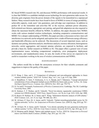 37
SC-based NOMA research into 5G, and discusses NOMA performance with numerical results. It
is clear that NOMA is a candidate multiple access technology for next-generation radio access. Its
diversity gain originates from the power domain of the signals to be transmitted in a superposed
fashion. Many research results have been found in favor of NOMA in terms of outage probability,
achievable capacity, weak users’ rate guarantees, and cell-edge user experiences. In addition to
perfect SC at the transmitter and error-free SIC at the receiver, optimum power allocation,
QoS-oriented user fairness, appropriate user pairing, and good link adaptation are also required to
obtain the maximum benefits offered by NOMA. In addition, this paper discusses how NOMA
works with various standard wireless technologies, including cooperative communications and
MIMO. For a deeper understanding of NOMA, this paper provides a discussion on how inter-cell
interference in a network can be mitigated, and explains how a trade-off between energy efficiency
and bandwidth efficiency can be achieved. The discussions of several important issues, such as
dynamic user pairing, distortion analysis, interference analysis, resource allocation, heterogeneous
networks, carrier aggregation, and transmit antenna selection, are expected to facilitate, and
provide a basis for, further research on NOMA in 5G. This paper offers a general view of some
implementation issues, including computational complexity, error propagation, deployment
environments, and standardization status. In sum, the results of this survey are expected to be
useful to researchers working in the area of wireless communications and NOMA.
ACKNOWLEDGEMENT
The authors would like to thank the anonymous reviewers for their valuable comments and
suggestions to improve the quality of the paper.
REFERENCES
[1] P. Wang, J. Xiao, and L. P “Comparison of orthogonal and non-orthogonal approaches to future
wireless cellular systems,” IEEE Veh. Technol. Mag., vol. 1, no. 3, pp. 4-11, Sep. 2006.
[2] A. Benjebbour, Y. Saito, Y. Kishiyama, A. Li, A. Harada, and T. Nakamura, “Concept and practical
considerations of non-orthogonal multiple access (NOMA) for future radio access,” in Proc. Int. Symp.
Intelligent Signal Process. Commun. Syst. (ISPACS), Nov. 2013. pp. 770-774.
[3] D. Tse and P. Viswanath, Fundamentals of Wireless Communication. Cambridge, The UK: Cambridge
University Press, 2005.
[4] R. Hoshyar, F. P. Wathan, and R. Tafazolli, “Novel low-density signaturefor synchronous CDMA
systems over AWGN channel,” IEEE Trans. Signal Process., vol. 56, no. 4, pp. 1616–1626, Apr. 2008.
[5] R. Razavi, R. Hoshyar, M. A. Imran, and Y. Wang, “Information theoretic analysis of LDS scheme,”
IEEE Commun. Lett., vol. 15, no. 8,pp. 798–800, Jun. 2011.
[6] M. Al-Imari, P. Xiao, M. A. Imran, and R. Tafazolli, “Uplink nonorthogonalmultiple access for 5G
wireless networks,” in Proc. Int. Symposium on Wireless Commun. Syst. (ISWCS), Aug. 2014, pp. 781–
785.
[7] M. Al-Imari, M. A. Imran, and R. Tafazolli, “Low density spreading for next generation multicarrier
cellular systems,” in Proc. IEEE Int. Conf. Future Commun. Networks (ICFCN), Apr. 2012, pp. 52–57.
[8] H. Nikopour and H. Baligh, “Sparse code multiple access,” in Proc. IEEE Int. Symposium on Personal
Indoor and Mobile Radio Commun. (PIMRC), Sep. 2013, pp. 332–336.
 