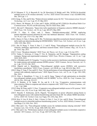 38
[9] H. Nikopour, E. Yi, A. Bayesteh, K. Au, M. Hawryluck, H. Baligh, and J. Ma, “SCMA for downlink
multiple access of 5G wireless networks,” in Proc. IEEE Global Telecommun. Conf. (GLOBECOM),
Dec. 2014, pp. 1–5.
[10] S. Kang, X. Dai, and B. Ren, “Pattern division multiple access for 5G,” Telecommunications Network
Technology, vol. 5, no. 5, pp. 43–47, May 2015.
[11] L. Hanzo , M. Munster , B. J. Choi, and T. Keller, OFDM and MC-CDMA for Broadband Multi-User
Communications, WLANs and Broadcasting, The US: IEEE Press, 2003.
[12] T. Abe and T. Matsumoto, “Space-time turbo equalization in frequency-selective MIMO channels,”
IEEE Trans. Veh. Technol., vol. 52, no. 3, pp. 469-475, May 2003.
[13] M. Y. Alias, S. Chen, and L. Hanzo, “Multiple-antenna-aided OFDM employing
genetic-algorithm-assisted minimum bit error rate multiuser detection,” IEEE Trans. Veh. Technol.,
vol. 54, no. 5, pp. 1713–1721, Sep. 2005.
[14] L. Hanzo, S. Chen, J. Zhang, and X. Mu, “Evolutionary algorithm assisted joint channel estimation and
turbo multi-user detection/decoding for OFDM/SDMA,” IEEE Trans. Veh. Technol., vol. 63, no. 3, pp.
1204–1222, Mar. 2014.
[15] L. Dai, B. Wang, Y. Yuan, S. Han, C. l. I and Z. Wang, “Non-orthogonal multiple access for 5G:
solutions, challenges, opportunities, and future research trends,” IEEE Commun. Mag., vol. 53, no. 9,
pp. 74-81, Sep. 2015.
[16] T. Cover, “Broadcast channels,” IEEE Trans. Inf. Theory, vol. 18, no. 1, pp. 2-14, Jan 1972.
[17] S. Vanka, S. Srinivasa, Z. Gong, P. Vizi, K. Stamatiou, and M. Haenggi, “Superposition coding
strategies: Design and experimental evaluation,” IEEE Trans. Wireless Commun., vol. 11, no. 7, pp.
2628–2639, 2012.
[18] N. I. Miridakis and D. D. Vergados, “A survey on the successive interference cancellation performance
for single-antenna and multiple-antenna OFDM systems,” IEEE Commun. Surveys Tutorials, vol. 15,
no. 1, pp. 312-335, Feb. 2013.
[19] K. Higuchi and A. Benjebbour, “Non-orthogonal multiple access (NOMA) with successive
interference cancellation,” IEICE Trans. Commun., vol. E98-B, no. 3, pp. 403-414, Mar. 2015.
[20] Z. Ding, Z. Yang, P. Fan, and H.V. Poor, “On the performance of non-orthogonal multiple access in 5G
systems with randomly deployed users,” IEEE Signal Process. Lett., vol. 21, no. 12, pp. 1501-1505,
Dec. 2014.
[21] X. Chen, A. Benjebbour, Y. Lan, A. Li, and H. Jiang, “Impact of rank optimization on downlink
non-orthogonal multiple access (NOMA) with SU-MIMO,” in Proc. IEEE Int. Conf. Commun. Syst.
(ICCS), Nov. 2014, pp. 233-237.
[22] A. S. Ibrahim, A. K. Sadek, W. Su, and K. J. R. Liu, “Cooperative communications with
relay-selection: When to cooperate and whom to cooperate with,” IEEE Trans. Wireless Commun., vol.
7, no. 7, Jul. 2008.
[23] Z. Ding, M. Peng, and H. V. Poor, “Cooperative non-orthogonal multiple access in 5G systems,” IEEE
Commun. Lett., vol. 19, no. 8, pp. 1462-1465, Aug. 2015.
[24] Y. Hayashi, Y. Kishiyama, and K. Higuchi, “Investigations on power allocation among beams in
non-orthogonal access with random beamforming and intra-beam SIC for cellular MIMO downlink,”
in Proc. IEEE Veh. Technol. Conf., Las Vegas, NV, USA, Sep. 2013.
[25] B. Kim, S. Lim, H. Kim, S. Suh, J. Kwun, S. Choi, C. Lee, S. Lee, and D. Hong, “Non-orthogonal
multiple access in a downlink multiuser beamforming system,” in Proc. IEEE Military Commun. Conf.,
San Diego, CA, USA, Nov. 2013.
[26] J. Men and J. Ge, “Non-orthogonal multiple access for multiple-antenna relaying networks” IEEE
Commun. Lett., Vol. 19, No. 10, pp. 1686-1689, Oct. 2015.
[27] J. Men and J. Ge, “Performance analysis of non-orthogonal multiple access in downlink cooperative
network,” IET Commun., vol. 9, no. 18, pp. 2267-2273, Dec. 2015.
 