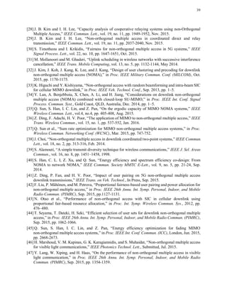 39
[28] J. B. Kim and I. H. Lee, “Capacity analysis of cooperative relaying systems using non-Orthogonal
Multiple Access,” IEEE Commun. Lett., vol. 19, no. 11, pp. 1949-1952, Nov. 2015.
[29] J. B. Kim and I. H. Lee, “Non-orthogonal multiple access in coordinated direct and relay
transmission,” IEEE Commun. Lett., vol. 19, no. 11, pp. 2037-2040, Nov. 2015.
[30] S. Timotheou and I. Krikidis, “Fairness for non-orthogonal multiple access in 5G systems,” IEEE
Signal Process. Lett., vol. 22, no. 10, pp. 1647-1651, Oct. 2015.
[31] M. Mollanoori and M. Ghaderi, “Uplink scheduling in wireless networks with successive interference
cancellation,” IEEE Trans. Mobile Computing, vol. 13, no. 5, pp. 1132-1144, May 2014.
[32] J. Kim, J. Koh, J. Kang, K. Lee, and J. Kang, “Design of user clustering and precoding for downlink
non-orthogonal multiple access (NOMA),” in Proc. IEEE Military Commun. Conf. (MILCOM), Oct.
2015, pp. 1170-1175.
[33] K. Higuchi and Y. Kishiyama, “Non-orthogonal access with random beamforming and intra-beam SIC
for cellular MIMO downlink,” in Proc. IEEE Veh. Technol. Conf., Sep. 2013, pp. 1–5.
[34] Y. Lan, A. Benjebboiu, X. Chen, A. Li, and H. Jiang, “Considerations on downlink non-orthogonal
multiple access (NOMA) combined with closed-loop SU-MIMO,” in Proc. IEEE Int. Conf. Signal
Process. Commun. Syst., Gold Coast, QLD, Australia, Dec. 2014, pp. 1–5.
[35] Q. Sun, S. Han, I. C. Lin, and Z. Pan, “On the ergodic capacity of MIMO NOMA systems,” IEEE
Wireless Commun. Lett., vol.4, no.4, pp. 405-408, Aug. 2015.
[36] Z. Ding, F. Adachi, H. V. Poor, “The application of MIMO to non-orthogonal multiple access,” IEEE
Trans. Wireless Commun., vol. 15, no. 1, pp. 537-552, Jan. 2016.
[37] Q. Sun et al., “Sum rate optimization for MIMO non-orthogonal multiple access systems,” in Proc.
Wireless Commun. Networking Conf. (WCNC), Mar. 2015, pp. 747-752.
[38] J. Choi, “Non-orthogonal multiple access in downlink coordinated two-point systems,” IEEE Commun.
Lett., vol. 18, no. 2, pp. 313-316, Feb. 2014.
[39] S. Alamouti, “A simple transmit diversity technique for wireless communications,” IEEE J. Sel. Areas
Commun., vol. 16, no. 8, pp. 1451–1458, 1998.
[40] S. Han, C. L. I, Z. Xu, and Q. Sun, “Energy efficiency and spectrum efficiency co-design: From
NOMA to network NOMA,” IEEE Commun. Society MMTC E-Lett., vol. 9, no. 5, pp. 21-24, Sep.
2014.
[41] Z. Ding, P. Fan, and H. V. Poor, “Impact of user pairing on 5G non-orthogonal multiple access
downlink transmissions,” IEEE Trans. on Veh. Technol., In Press, Sep. 2015.
[42] F. Liu, P. Mähönen, and M. Petrova, “Proportional fairness-based user pairing and power allocation for
non-orthogonal multiple access,” in Proc. IEEE 26th Annu. Int. Symp. Personal, Indoor, and Mobile
Radio Commun. (PIMRC), Sep. 2015, pp.1127-1131.
[43] N. Otao et al., “Performance of non-orthogonal access with SIC in cellular downlink using
proportional fair-based resource allocation,” in Proc. Int. Symp. Wireless Commun. Sys., 2012, pp.
476–480.
[44] T. Seyama, T. Dateki, H. Seki, “Efficient selection of user sets for downlink non-orthogonal multiple
access,” in Proc. IEEE 26th Annu. Int. Symp. Personal, Indoor, and Mobile Radio Commun. (PIMRC),
Sep. 2015, pp. 1062-1066.
[45] Q. Sun, S. Han, I. C. Lin, and Z. Pan, “Energy efficiency optimization for fading MIMO
non-orthogonal multiple access systems,” in Proc. IEEE Int. Conf. Commun. (ICC), London, Jun. 2015,
pp. 2668-2673.
[46] H. Marshoud, V. M. Kapinas, G. K. Karagiannidis, and S. Muhaidat, “Non-orthogonal multiple access
for visible light communications,” IEEE Photonics Technol. Lett., Submitted, Jul. 2015.
[47] Y. Lang, W. Xiping, and H. Haas, “On the performance of non-orthogonal multiple access in visible
light communication,” in Proc. IEEE 26th Annu. Int. Symp. Personal, Indoor, and Mobile Radio
Commun. (PIMRC), Sep. 2015, pp. 1354-1359.
 