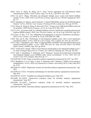41
[68] G. Yuan, X. Zhang, W. Wang, and Y. Yang, “Carrier aggregation for LTE-advanced mobile
communication systems,” IEEE Commun. Mag., vol. 48, no. 2, pp. 88-93, Feb. 2010.
[69] S. Liu and C. Zhang, “Downlink non-orthogonal multiple access system with limited feedback
channel,” in Proc. IEEE 7th Int. Conf. Wireless Commun. Signal Process. (WCSP), Nanjing, Oct. 2015,
pp. 1-5.
[70] V. Kalokidou, O. Johnson, and R. Piechocki, “A hybrid TIM-NOMA scheme for the SISO Broadcast
Channel,” in Proc. IEEE Int. Conf. Commun. Workshop (ICCW), London, Jun. 2015, pp. 387-392.
[71] X. Xiong, W. Xiang, K. Zheng, H. Shen and X. Wei, “An open source SDR-based NOMA system for
5G networks,” IEEE Wireless Commun., vol. 22, no. 6, pp. 24-32, Dec. 2015.
[72] P. Li, R. C. de Lamare and R. Fa, “Multiple feedback successive interference cancellation detection for
multiuser MIMO systems,” IEEE Trans. Wireless Commun., vol. 10, no. 8, pp. 2434-2439, Aug. 2011.
[73] J. Kim, D. Kim, S. K. Yun, “Mitigating error propagation in successive interference cancellation,”
IEICE Trans. Commun., vol. E89-B, no. 10, pp. 2956-2960, Oct. 2006.
[74] H. Haci and H. Zhu, “Performance of non-orthogonal multiple access with a novel interference
cancellation method,” in Proc. IEEE Int. Conf. Commun. (ICC), London, Jun. 2015, pp. 2912-2917.
[75] Y. Chen, J. Schaepperle, and T. Wild, “Comparing IDMA and NOMA with superimposed pilots based
channel estimation in uplink,” in Proc. IEEE 26th Annu. Int. Symp. Personal, Indoor, and Mobile
Radio Commun. (PIMRC), Sep. 2015, pp. 89-94.
[76] T. Yazaki and Y. Sanada, “Effect of joint detection and decoding in non-orthogonal multiple access,”
Int. Symp. Intelligent Signal Process. Commun. Syst. (ISPACS), Kuching, Dec. 2014, pp. 245-250.
[77] Y. Saito, A. Benjebbour, Y. Kishiyama, and T. Nakamura, “System-level performance of downlink
non-orthogonal multiple access (NOMA) under various environments,” in Proc. IEEE 81th Veh.
Technol. Conf. (VTC), Glasgow, May 2015, pp. 1-5.
[78] 3GPP, RP-151100, “Study on downlink multiuser superposition transmission for LTE,” Jan. 2016.
[79] A. Benjebbour, A. Li, K. Saito, Y. Saito, Y. Kishiyama, and T. Nakamura, “NOMA: From concept to
standardization,” in Proc. IEEE Conf. Standards for Commun. Networking (CSCN), Tokyo, May 2015,
pp. 18-23.
[80] 3GPP, R1-152062, “Deployment scenarios for downlink multiuser superposition transmissions,” Apr.
2015.
[81] 3GPP, R1-153332, “Evaluation methodologies for downlink multiuser superposition transmissions,”
May 2015.
[82] 3GPP, R1-153335, “Candidate non-orthogonal multiple access,” May 2015.
[83] 3GPP, R1-154536, “System-level evaluation results for downlink multiuser superposition
transmissions,” Aug. 2015.
[84] 3GPP, R1-154537, “Link-level evaluation results for downlink multiuser superposition
transmissions,” Aug. 2015.
[85] 3GPP, RP-160680, “Downlink multiuser superposition transmissions for LTE,” Mar. 2016.
 