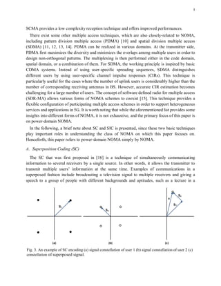 5
SCMA provides a low complexity reception technique and offers improved performances.
There exist some other multiple access techniques, which are also closely-related to NOMA,
including pattern division multiple access (PDMA) [10] and spatial division multiple access
(SDMA) [11, 12, 13, 14]. PDMA can be realized in various domains. At the transmitter side,
PDMA first maximizes the diversity and minimizes the overlaps among multiple users in order to
design non-orthogonal patterns. The multiplexing is then performed either in the code domain,
spatial domain, or a combination of them. For SDMA, the working principle is inspired by basic
CDMA systems. Instead of using user-specific spreading sequences, SDMA distinguishes
different users by using user-specific channel impulse responses (CIRs). This technique is
particularly useful for the cases where the number of uplink users is considerably higher than the
number of corresponding receiving antennas in BS. However, accurate CIR estimation becomes
challenging for a large number of users. The concept of software defined radio for multiple access
(SDR-MA) allows various forms of NOMA schemes to coexist [15]. This technique provides a
flexible configuration of participating multiple access schemes in order to support heterogeneous
services and applications in 5G. It is worth noting that while the aforementioned list provides some
insights into different forms of NOMA, it is not exhaustive, and the primary focus of this paper is
on power-domain NOMA.
In the following, a brief note about SC and SIC is presented, since these two basic techniques
play important roles in understanding the class of NOMA on which this paper focuses on.
Henceforth, this paper refers to power-domain NOMA simply by NOMA.
A. Superposition Coding (SC)
The SC that was first proposed in [16] is a technique of simultaneously communicating
information to several receivers by a single source. In other words, it allows the transmitter to
transmit multiple users’ information at the same time. Examples of communications in a
superposed fashion include broadcasting a television signal to multiple receivers and giving a
speech to a group of people with different backgrounds and aptitudes, such as a lecture in a
Fig. 3. An example of SC encoding (a) signal constellation of user 1 (b) signal constellation of user 2 (c)
constellation of superposed signal.
 