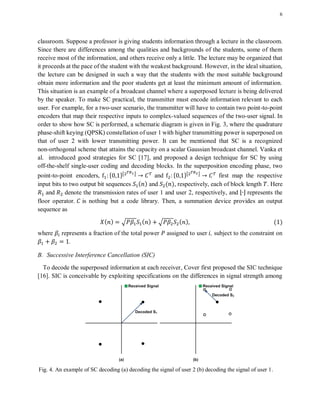 6
classroom. Suppose a professor is giving students information through a lecture in the classroom.
Since there are differences among the qualities and backgrounds of the students, some of them
receive most of the information, and others receive only a little. The lecture may be organized that
it proceeds at the pace of the student with the weakest background. However, in the ideal situation,
the lecture can be designed in such a way that the students with the most suitable background
obtain more information and the poor students get at least the minimum amount of information.
This situation is an example of a broadcast channel where a superposed lecture is being delivered
by the speaker. To make SC practical, the transmitter must encode information relevant to each
user. For example, for a two-user scenario, the transmitter will have to contain two point-to-point
encoders that map their respective inputs to complex-valued sequences of the two-user signal. In
order to show how SC is performed, a schematic diagram is given in Fig. 3, where the quadrature
phase-shift keying (QPSK) constellation of user 1 with higher transmitting power is superposed on
that of user 2 with lower transmitting power. It can be mentioned that SC is a recognized
non-orthogonal scheme that attains the capacity on a scalar Gaussian broadcast channel. Vanka et
al. introduced good strategies for SC [17], and proposed a design technique for SC by using
off-the-shelf single-user coding and decoding blocks. In the superposition encoding phase, two
point-to-point encoders, * +⌊ ⌋
and * +⌊ ⌋
first map the respective
input bits to two output bit sequences ( ) and ( ), respectively, each of block length . Here
and denote the transmission rates of user 1 and user 2, respectively, and ⌊ ⌋ represents the
floor operator. is nothing but a code library. Then, a summation device provides an output
sequence as
( ) √ ( ) √ ( ) ( )
where represents a fraction of the total power assigned to user , subject to the constraint on
.
B. Successive Interference Cancellation (SIC)
To decode the superposed information at each receiver, Cover first proposed the SIC technique
[16]. SIC is conceivable by exploiting specifications on the differences in signal strength among
Fig. 4. An example of SC decoding (a) decoding the signal of user 2 (b) decoding the signal of user 1.
 