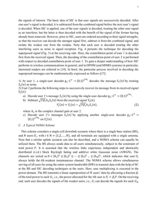 7
the signals of interest. The basic idea of SIC is that user signals are successively decoded. After
one user’s signal is decoded, it is subtracted from the combined signal before the next user’s signal
is decoded. When SIC is applied, one of the user signals is decoded, treating the other user signal
as an interferer, but the latter is then decoded with the benefit of the signal of the former having
already been removed. However, prior to SIC, users are ordered according to their signal strengths,
so that the receiver can decode the stronger signal first, subtract it from the combined signal, and
isolate the weaker one from the residue. Note that each user is decoded treating the other
interfering users as noise in signal reception. Fig. 4 presents the technique for decoding the
superposed signal (Fig. 3) at the receiving side. Here, the constellation point of user 1 is decoded
first from the received signal. Then, the decoding of the constellation point of user 2 is performed
with respect to decoded constellation point of user 1. To gain a deeper understanding of how SIC
performs in wireless communications in general, and in OFDM (and MIMO systems) in particular,
interested readers are referred to [18]. In brief, the particular process involved in decoding the
superposed messages can be mathematically expressed as follows [17]:
1) At user 1, a single-user decoder * + decodes the message ( ) by treating
( ) as noise.
2) User 2 performs the following steps to successively recover its message from its received signal
( ):
a) Decode user 1’s message ( ) by using the single-user decoder * + .
b) Subtract √ ( ) from the received signal ( )
( ) ( ) √ ( ) ( )
where is the complex channel gain at user 2.
c) Decode user 2’s messages ( ) by applying another single-user decoder
* + on ( ).
C. A Typical NOMA Scheme
This scheme considers a single-cell downlink scenario where there is a single base station (BS),
and users , with * +, and all terminals are equipped with a single antenna.
Note that a similar uplink scenario can also be described, and a NOMA scheme can equally be
utilized there. The BS always sends data to all users simultaneously, subject to the constraint of
total power . It is assumed that the wireless links experience independent and identically
distributed (i.i.d.) block Rayleigh fading and additive white Gaussian noise (AWGN). The
channels are sorted as | | | | | | | | , which indicates that user
always holds the weakest instantaneous channel. The NOMA scheme allows simultaneous
serving of all users by using the entire system bandwidth (BW) to transmit data with the help of SC
at the BS and SIC decoding techniques at the users. Here, user multiplexing is executed in the
power domain. The BS transmits a linear superposition of users’ data by allocating a fraction
of the total power to each , i.e., the power allocated for the user is . On the receiving
end, each user decodes the signals of the weaker users, i.e., can decode the signals for each
 