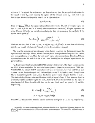 8
with . The signals for weaker users are then subtracted from the received signal to decode
the signal of user , itself treating the signals of the stronger users, , with , as
interference. The received signal at user can be represented as
( )
Here, ∑ √ is the superposed signal transmitted by the BS, with being the signal for
user . Also, is the AWGN of user with zero mean and variance . If signal superposition
at the BS, and SIC at , are carried out perfectly, the data rate achievable for user for 1 Hz
system BW is given by1
4
| |
| | ∑
5 ( )
Note that the data rate of user is ( | | ), as this user successively
decodes and cancels all other users’ signals prior to decoding its own signal.
Also note that a strong user experiences a better channel condition, but that does not mean the
signal strength is stronger. In fact, a lower transmit power is assigned to a strong user, and a weak
user is assigned more power. Thus, the weak user’s signal is the strongest one. Therefore, NOMA
does not contradict the basic concept of SIC, that decoding of the strongest signal should be
performed first.
Fig. 5 represents the aforementioned NOMA scheme with two users. This figure also represents
the OMA scheme to disclose the particular advantages of a NOMA scheme over an OMA one.
With NOMA, the entire 1 Hz BW is simultaneously used by two users. However, with OMA, user
1 uses Hz and the remaining ( ) Hz is assigned to user 2. In NOMA, user 2 first performs
SIC to decode the signal for user 1, since the channel gain of user 2 is higher than that of user 1.
The decoded signal is then subtracted from the received signal of user 2. This resultant signal is
eventually used to decode the signal for user 2. For user 1, SIC is not executed, and the signal is
directly decoded. Thus, the achievable data rate for user 1 and user 2 are given by (5) and (6),
respectively.
4
| |
| |
5 ( )
( | | ) ( )
Under OMA, the achievable data rate for user 1 and user 2 are given by (7) and (8), respectively:
1
The imperfect SIC causes error propagation in subsequent decoding of the signals of NOMA users. Therefore, the
effect of the said error propagation on NOMA performances remains a concern. This issue will be briefly discussed in
Section VI.
 