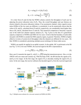 9
( | | ) ( )
( ) 4
| |
5 ( )
It is clear from (5) and (6) that the NOMA scheme controls the throughput of each user by
adjusting the power allocation ratio, . Thus, the overall throughput and user fairness are
closely related to the power allocation scheme. If an asymmetric channel, where signal-to-noise
ratios (SNRs) of the two users are different, is considered, it can be numerically shown that the
values of and , calculated from (5) and (6), respectively, are considerably much higher than
those of and calculated from (7) and (8). This numerical comparison is basically a special
case of the multi-user channel capacity analysis [3]. Fig. 6 gives us the idea of a generalized
capacity comparison of NOMA and OMA for two users. It shows that the boundary of achievable
rate pairs with NOMA is outside the OMA capacity region, in general. Therefore, NOMA is highly
effective in terms of system-level throughput when the channels are different for two users. On
that, NOMA is considered a promising multiple-access technique for future radio access.
NOMA can equally be applied in an uplink scenario. In the uplink, SIC is performed at the BS
(see Fig. 7). For a two-user NOMA, the received signal at the BS is represented as
√ √ ( )
Here, user transmits the signal , with √ being the transmission power. Also, is the
AWGN with zero mean and variance . With the help of SIC, the BS decodes the signals of
and in two stages. In the first stage, the signal of is decoded, treating the signal of as
noise. In the next stage, the receiver subtracts the decoded signal from the received signal and
Fig. 5. Multiple access schemes for a two-user scenario (a) NOMA (b) OMA.
 