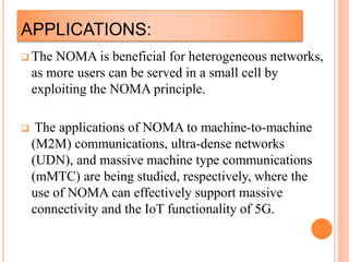 APPLICATIONS:
 The NOMA is beneficial for heterogeneous networks,
as more users can be served in a small cell by
exploiting the NOMA principle.
 The applications of NOMA to machine-to-machine
(M2M) communications, ultra-dense networks
(UDN), and massive machine type communications
(mMTC) are being studied, respectively, where the
use of NOMA can effectively support massive
connectivity and the IoT functionality of 5G.
 