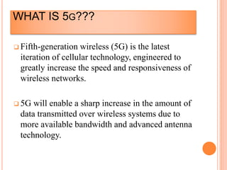 WHAT IS 5G???
 Fifth-generation wireless (5G) is the latest
iteration of cellular technology, engineered to
greatly increase the speed and responsiveness of
wireless networks.
 5G will enable a sharp increase in the amount of
data transmitted over wireless systems due to
more available bandwidth and advanced antenna
technology.
 