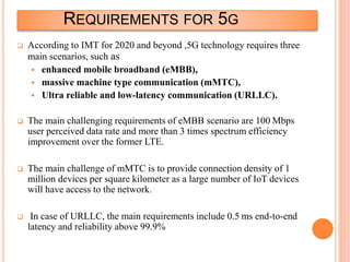 REQUIREMENTS FOR 5G
 According to IMT for 2020 and beyond ,5G technology requires three
main scenarios, such as
 enhanced mobile broadband (eMBB),
 massive machine type communication (mMTC),
 Ultra reliable and low-latency communication (URLLC).
 The main challenging requirements of eMBB scenario are 100 Mbps
user perceived data rate and more than 3 times spectrum efficiency
improvement over the former LTE.
 The main challenge of mMTC is to provide connection density of 1
million devices per square kilometer as a large number of IoT devices
will have access to the network.
 In case of URLLC, the main requirements include 0.5 ms end-to-end
latency and reliability above 99.9%
 