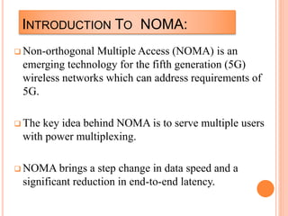 INTRODUCTION TO NOMA:
 Non-orthogonal Multiple Access (NOMA) is an
emerging technology for the fifth generation (5G)
wireless networks which can address requirements of
5G.
 The key idea behind NOMA is to serve multiple users
with power multiplexing.
 NOMA brings a step change in data speed and a
significant reduction in end-to-end latency.
 
