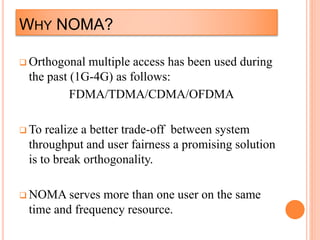 WHY NOMA?
 Orthogonal multiple access has been used during
the past (1G-4G) as follows:
FDMA/TDMA/CDMA/OFDMA
 To realize a better trade-off between system
throughput and user fairness a promising solution
is to break orthogonality.
 NOMA serves more than one user on the same
time and frequency resource.
 