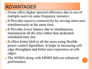 ADVANTAGES
 Noma offers higher spectral efficiency due to use of
multiple users on same frequency resource.
 It Provides massive connectivity by serving more uses
simultaneously at the same time.
 It Provides lower latency due to simultaneous
transmission all the time rather than dedicated
scheduled time slot.
 It offers better QoS to all the users using flexible
power control algorithms. It helps in increasing cell-
edge throughput and better user experience at cell-
edges.
 The NOMA along with MIMO delivers enhanced
performance.
 
