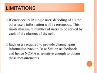 LIMITATIONS
 If error occurs in single user, decoding of all the
other users information will be erroneous. This
limits maximum number of users to be served by
each of the clusters of the cell.
 Each users required to provide channel gain
information back to Base Station as feedback
and hence NOMA is sensitive enough to obtain
these measurements.
 