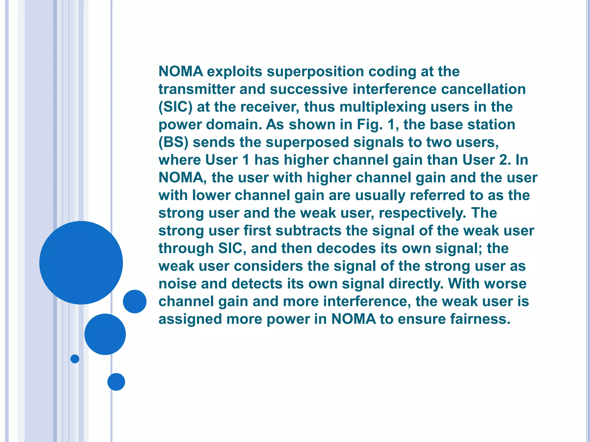 NOMA exploits superposition coding at the
transmitter and successive interference cancellation
(SIC) at the receiver, thus multiplexing users in the
power domain. As shown in Fig. 1, the base station
(BS) sends the superposed signals to two users,
where User 1 has higher channel gain than User 2. In
NOMA, the user with higher channel gain and the user
with lower channel gain are usually referred to as the
strong user and the weak user, respectively. The
strong user first subtracts the signal of the weak user
through SIC, and then decodes its own signal; the
weak user considers the signal of the strong user as
noise and detects its own signal directly. With worse
channel gain and more interference, the weak user is
assigned more power in NOMA to ensure fairness.
 