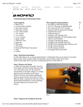 Nomad Bearing Overhaul Instructions
Tools required:
l Bench Vice
l (2) 5mm allen wrenches
l 6mm allen wrench
l 8mm allen wrench
l 5/16” allen wrench
l 7/8” wrench
l 3/4” wrench
l 11/16” wrench
l plastic mallet
l VPP Press Tool
l punch set
l 680 loctite
l 242 loctite
l Rock and Roll Super Coat grease
l Q-tip
l acetone
The Nomad Pro-Pack Includes:
l (6) 38802 or 6901SM bearings
l (2) 21531 Bearings or 6804 Bearings
l (2) o-ring seals for 21531 bearing
l (6) inner seals for main pivot bearings
l (3)63mm Pivot Axle
l (2)Shock Shaft Ti
l (1)Upper Link Through Axle
l (8)Chain Ring Bolt 12.5mm Stainless Steel
l (4)Pivot Axle Washers
l (1)Upper Link Bearing Spacer
l (1)Upper Link Through Axle Cap
l (2) M8x14mm Chainring Bolt stainless steel
l (4) M6 shock shaft bolts
l (2) M6 seatstay end bolts
l (1) Sample Pack Loctite 680
The N
l
l
l
Step 1: Read the Instructions!
It’s the right thing to do, so just go ahead and do it. Understand what you are about to encounter.
Remove rear wheel, crankset, BB, rear derailleur, and rear brake caliper from frame.
Clean off the major dirt so you don’t contaminate grease or loctite later on.
Step 2: Remove the Shock
l Grab your 5mm allen wrenches. Turn the
front shock axle bolts counterclockwise until
one of the bolts comes out. Re-install the
removed bolt 4-5 threads without it’s washer,
and tap it until it bottoms on the frame.
Remove this bolt, and continue tapping the
shaft out using a punch, 6mm allen, or long
M6 bolt. Place a rag between the front of your
shock and the downtube to avoid scratching
the paint. Repeat for rear shock axle.
(Fig.1)
Fig. 1
Step 3: Separate the Swingarm from the
Page 1 of 10Santa Cruz Bicycles - nomad
1/14/2007http://www.santacruzbicycles.com/nomad/index.php?nomad_bearing=1
 