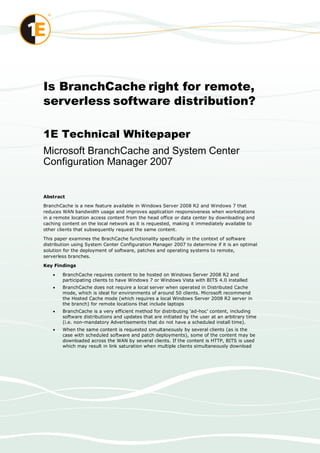 Is BranchCache right for remote,
serverless software distribution?

1E Technical Whitepaper
Microsoft BranchCache and System Center
Configuration Manager 2007


Abstract
BranchCache is a new feature available in Windows Server 2008 R2 and Windows 7 that
reduces WAN bandwidth usage and improves application responsiveness when workstations
in a remote location access content from the head office or data center by downloading and
caching content on the local network as it is requested, making it immediately available to
other clients that subsequently request the same content.

This paper examines the BrachCache functionality specifically in the context of software
distribution using System Center Configuration Manager 2007 to determine if it is an optimal
solution for the deployment of software, patches and operating systems to remote,
serverless branches.

Key Findings

       BranchCache requires content to be hosted on Windows Server 2008 R2 and
        participating clients to have Windows 7 or Windows Vista with BITS 4.0 installed
       BranchCache does not require a local server when operated in Distributed Cache
        mode, which is ideal for environments of around 50 clients. Microsoft recommend
        the Hosted Cache mode (which requires a local Windows Server 2008 R2 server in
        the branch) for remote locations that include laptops
       BranchCache is a very efficient method for distributing „ad-hoc‟ content, including
        software distributions and updates that are initiated by the user at an arbitrary time
        (i.e. non-mandatory Advertisements that do not have a scheduled install time).
       When the same content is requested simultaneously by several clients (as is the
        case with scheduled software and patch deployments), some of the content may be
        downloaded across the WAN by several clients. If the content is HTTP, BITS is used
        which may result in link saturation when multiple clients simultaneously download
 