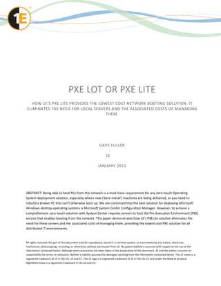 PXE LOT OR PXE LITE
  HOW 1E’S PXE LITE PROVIDES THE LOWEST COST NETWORK BOOTING SOLUTION. IT
ELIMINATES THE NEED FOR LOCAL SERVERS AND THE ASSOCIATED COSTS OF MANAGING
                                    THEM.




                                                               DAVE FULLER

                                                                    1E

                                                              JANUARY 2011




ABSTRACT: Being able to boot PCs from the network is a must-have requirement for any zero-touch Operating
System deployment solution, especially where new (‘bare-metal’) machines are being delivered, or you need to
rebuild a broken PC that can’t otherwise boot up. We are convinced that the best solution for deploying Microsoft
Windows desktop operating systems is Microsoft System Center Configuration Manager. However, to achieve a
comprehensive zero-touch solution with System Center requires servers to host the Pre-Execution Environment (PXE)
service that enables booting from the network. This paper demonstrates how 1E’s PXELite solution eliminates the
need for these servers and the associated costs of managing them, providing the lowest cost PXE solution for all
distributed IT environments.


All rights reserved. No part of this document shall be reproduced, stored in a retrieval system, or transmitted by any means, electronic,
mechanical, photocopying, recording, or otherwise, without permission from 1E. No patent liability is assumed with respect to the use of the
information contained herein. Although every precaution has been taken in the preparation of this document, 1E and the author s assume no
responsibility for errors or omissions. Neither is liability assumed for damages resulting from the information contained herein. The 1E name is a
registered trademark of 1E in the UK, US and EC. The 1E logo is a registered trademark of 1E in the UK, EC and under the Madr id protocol.
NightWatchman is a registered trademark in the US and EU.
 