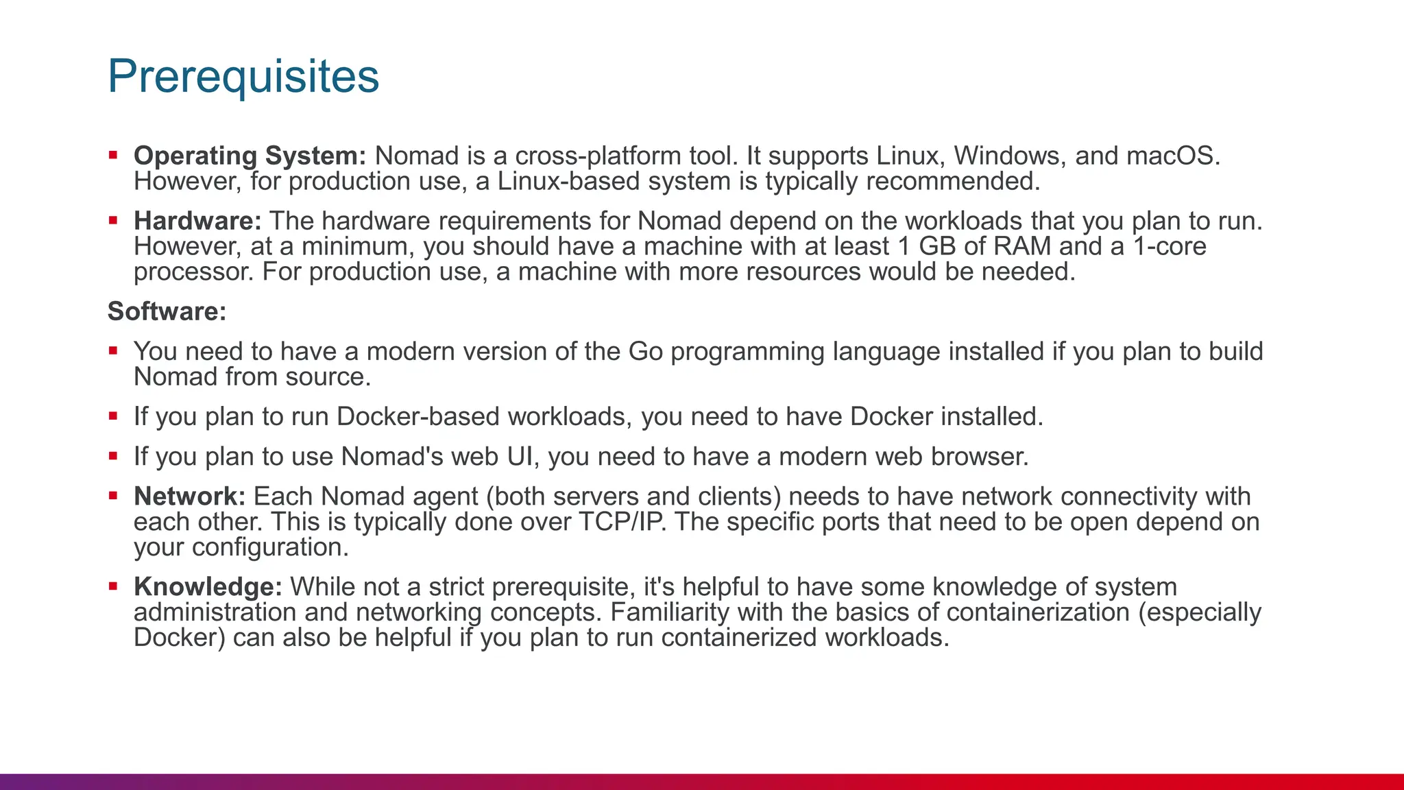 Prerequisites
 Operating System: Nomad is a cross-platform tool. It supports Linux, Windows, and macOS.
However, for production use, a Linux-based system is typically recommended.
 Hardware: The hardware requirements for Nomad depend on the workloads that you plan to run.
However, at a minimum, you should have a machine with at least 1 GB of RAM and a 1-core
processor. For production use, a machine with more resources would be needed.
Software:
 You need to have a modern version of the Go programming language installed if you plan to build
Nomad from source.
 If you plan to run Docker-based workloads, you need to have Docker installed.
 If you plan to use Nomad's web UI, you need to have a modern web browser.
 Network: Each Nomad agent (both servers and clients) needs to have network connectivity with
each other. This is typically done over TCP/IP. The specific ports that need to be open depend on
your configuration.
 Knowledge: While not a strict prerequisite, it's helpful to have some knowledge of system
administration and networking concepts. Familiarity with the basics of containerization (especially
Docker) can also be helpful if you plan to run containerized workloads.
 