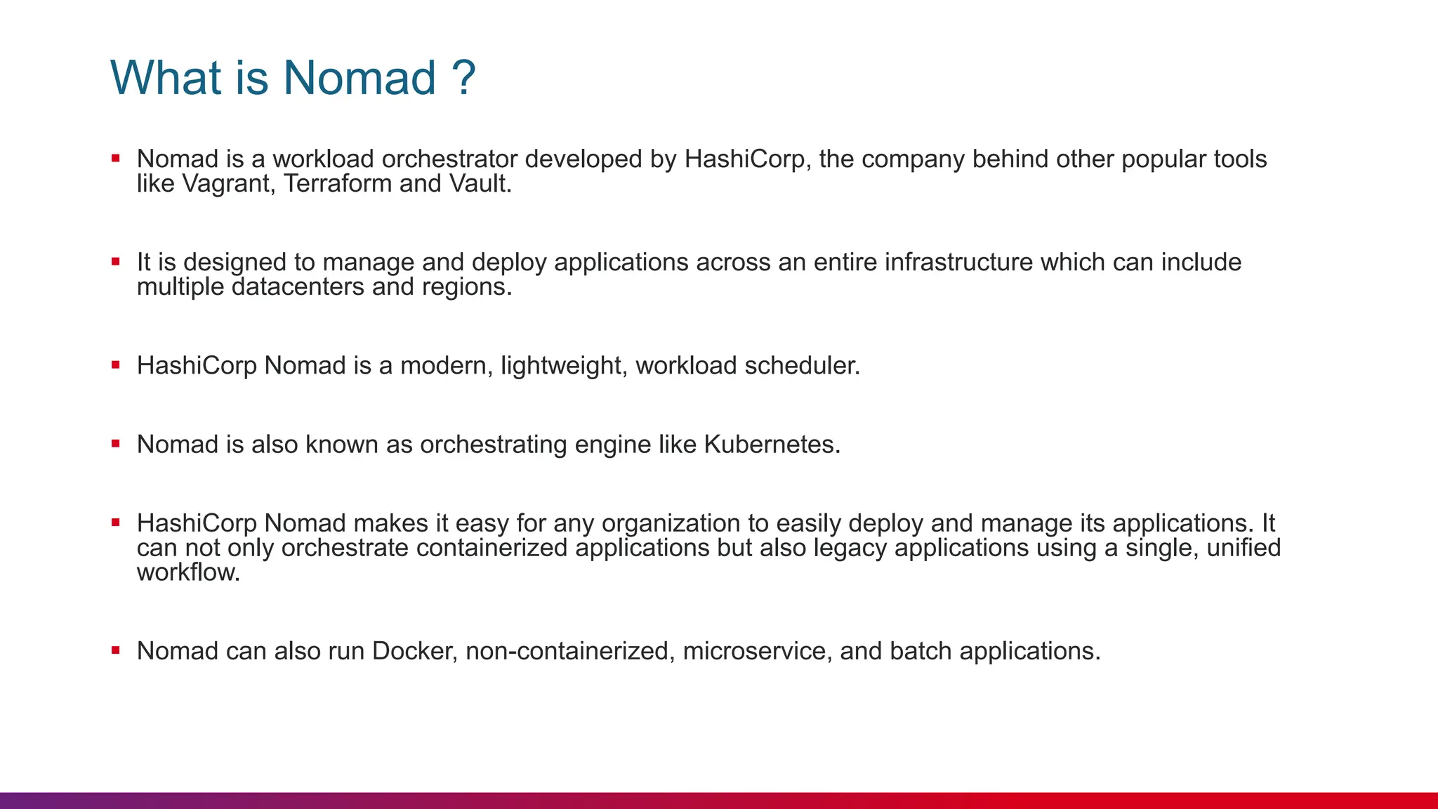What is Nomad ?
 Nomad is a workload orchestrator developed by HashiCorp, the company behind other popular tools
like Vagrant, Terraform and Vault.
 It is designed to manage and deploy applications across an entire infrastructure which can include
multiple datacenters and regions.
 HashiCorp Nomad is a modern, lightweight, workload scheduler.
 Nomad is also known as orchestrating engine like Kubernetes.
 HashiCorp Nomad makes it easy for any organization to easily deploy and manage its applications. It
can not only orchestrate containerized applications but also legacy applications using a single, unified
workflow.
 Nomad can also run Docker, non-containerized, microservice, and batch applications.
 
