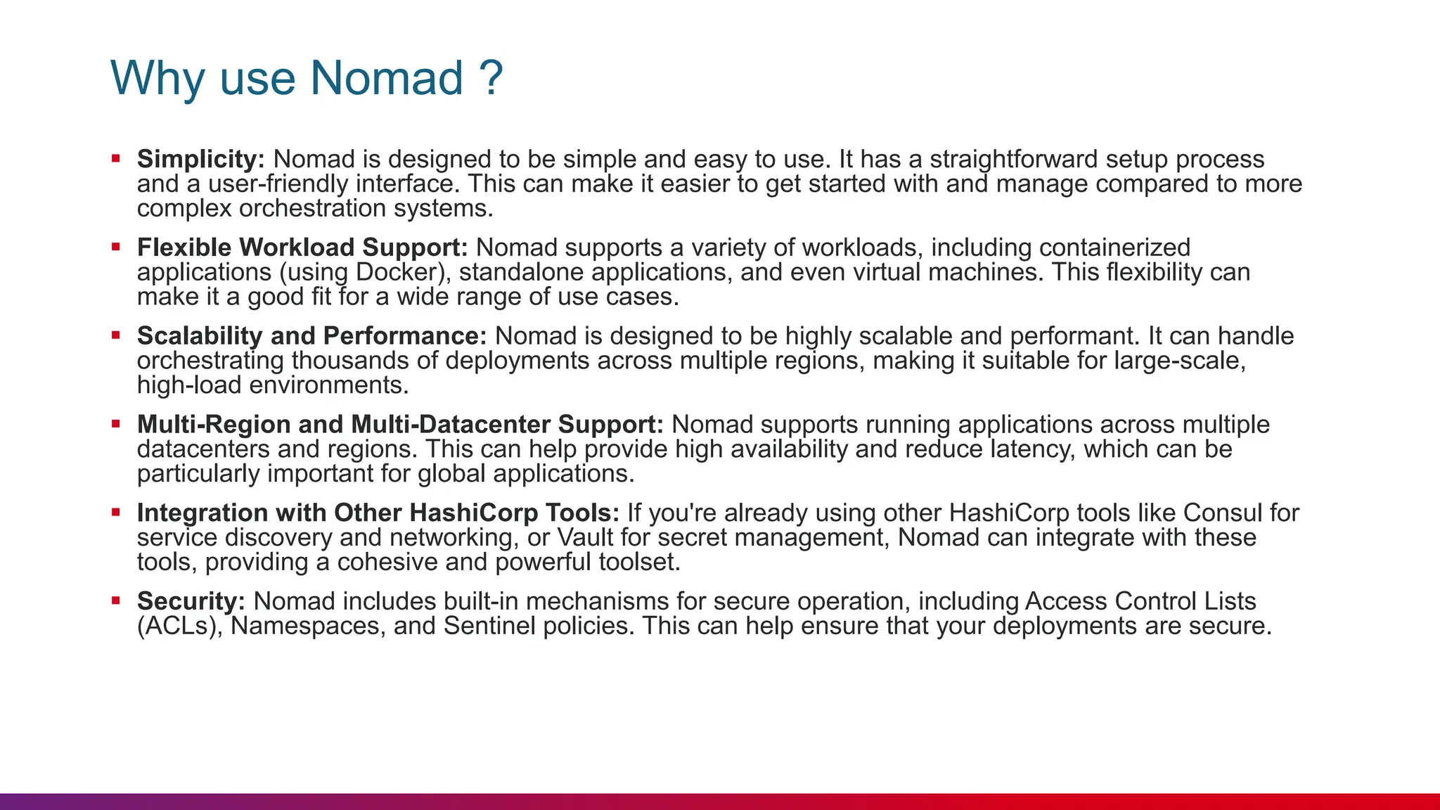 Why use Nomad ?
 Simplicity: Nomad is designed to be simple and easy to use. It has a straightforward setup process
and a user-friendly interface. This can make it easier to get started with and manage compared to more
complex orchestration systems.
 Flexible Workload Support: Nomad supports a variety of workloads, including containerized
applications (using Docker), standalone applications, and even virtual machines. This flexibility can
make it a good fit for a wide range of use cases.
 Scalability and Performance: Nomad is designed to be highly scalable and performant. It can handle
orchestrating thousands of deployments across multiple regions, making it suitable for large-scale,
high-load environments.
 Multi-Region and Multi-Datacenter Support: Nomad supports running applications across multiple
datacenters and regions. This can help provide high availability and reduce latency, which can be
particularly important for global applications.
 Integration with Other HashiCorp Tools: If you're already using other HashiCorp tools like Consul for
service discovery and networking, or Vault for secret management, Nomad can integrate with these
tools, providing a cohesive and powerful toolset.
 Security: Nomad includes built-in mechanisms for secure operation, including Access Control Lists
(ACLs), Namespaces, and Sentinel policies. This can help ensure that your deployments are secure.
 