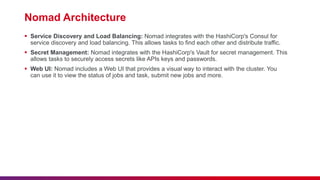 Nomad Architecture
 Service Discovery and Load Balancing: Nomad integrates with the HashiCorp's Consul for
service discovery and load balancing. This allows tasks to find each other and distribute traffic.
 Secret Management: Nomad integrates with the HashiCorp's Vault for secret management. This
allows tasks to securely access secrets like APIs keys and passwords.
 Web UI: Nomad includes a Web UI that provides a visual way to interact with the cluster. You
can use it to view the status of jobs and task, submit new jobs and more.
 