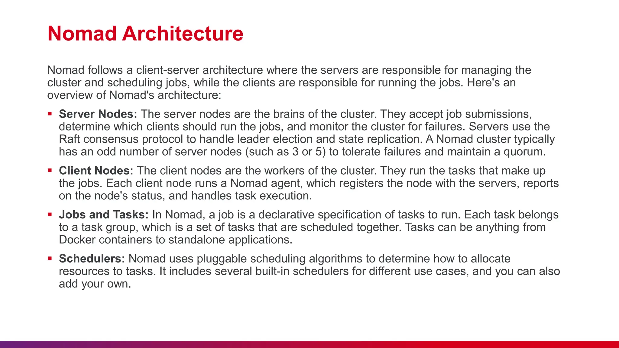 Nomad Architecture
Nomad follows a client-server architecture where the servers are responsible for managing the
cluster and scheduling jobs, while the clients are responsible for running the jobs. Here's an
overview of Nomad's architecture:
 Server Nodes: The server nodes are the brains of the cluster. They accept job submissions,
determine which clients should run the jobs, and monitor the cluster for failures. Servers use the
Raft consensus protocol to handle leader election and state replication. A Nomad cluster typically
has an odd number of server nodes (such as 3 or 5) to tolerate failures and maintain a quorum.
 Client Nodes: The client nodes are the workers of the cluster. They run the tasks that make up
the jobs. Each client node runs a Nomad agent, which registers the node with the servers, reports
on the node's status, and handles task execution.
 Jobs and Tasks: In Nomad, a job is a declarative specification of tasks to run. Each task belongs
to a task group, which is a set of tasks that are scheduled together. Tasks can be anything from
Docker containers to standalone applications.
 Schedulers: Nomad uses pluggable scheduling algorithms to determine how to allocate
resources to tasks. It includes several built-in schedulers for different use cases, and you can also
add your own.
 