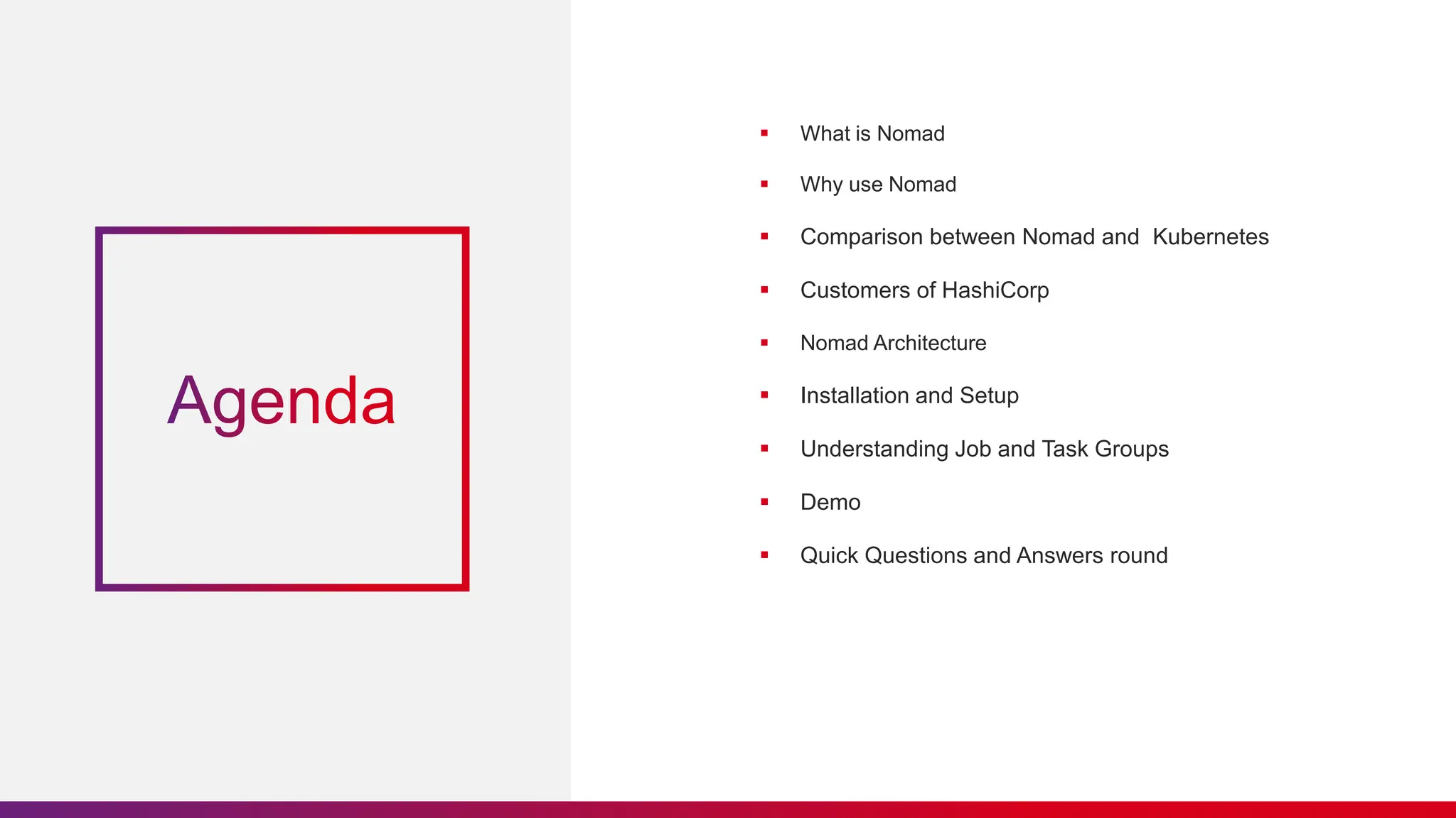 What is Nomad
 Why use Nomad
 Comparison between Nomad and Kubernetes
 Customers of HashiCorp
 Nomad Architecture
 Installation and Setup
 Understanding Job and Task Groups
 Demo
 Quick Questions and Answers round
 