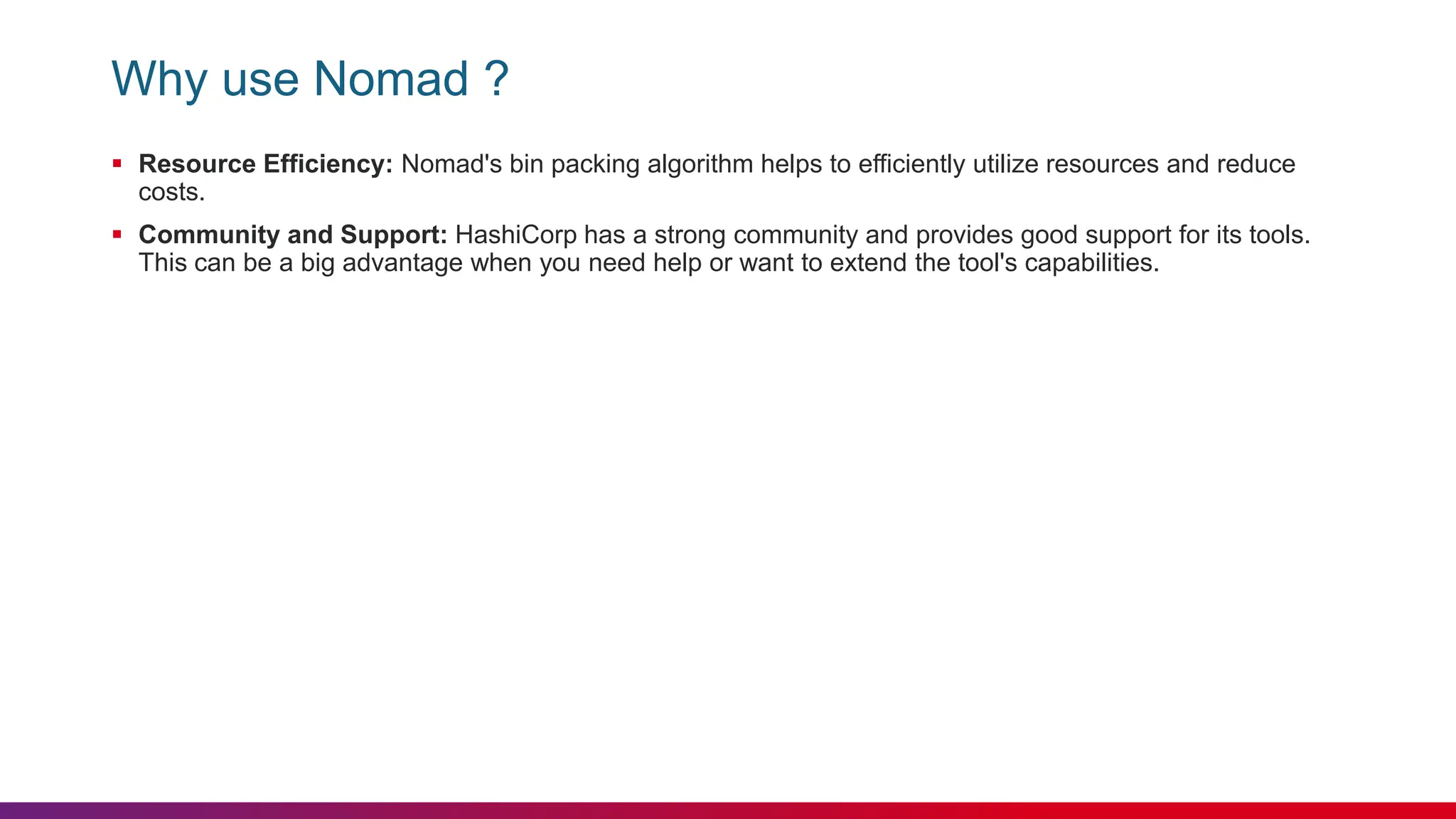 Why use Nomad ?
 Resource Efficiency: Nomad's bin packing algorithm helps to efficiently utilize resources and reduce
costs.
 Community and Support: HashiCorp has a strong community and provides good support for its tools.
This can be a big advantage when you need help or want to extend the tool's capabilities.
 