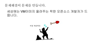 문제해결이 문제를 만듭니다.
세상에는 VM이미지 올려주는 착한 오픈소스 개발자가 드
뭅니다.
 