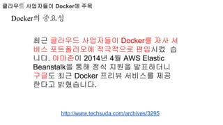 클라우드 사업자들이 Docker에 주목
http://www.techsuda.com/archives/3295
최근 클라우드 사업자들이 Docker를 자사 서
비스 포트폴리오에 적극적으로 편입시켰 습
니다. 아마존이 2014년 4월 AWS Elastic
Beanstalk을 통해 정식 지원을 발표하더니
구글도 최근 Docker 프리뷰 서비스를 제공
한다고 밝혔습니다.
Docker의 중요성
 