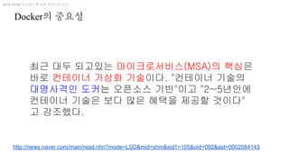 최근 대두 되고있는 마이크로서비스(MSA)의 핵심은
바로 컨테이너 가상화 기술이다. "컨테이너 기술의
대명사격인 도커는 오픈소스 기반"이고 "2~5년안에
컨테이너 기술은 보다 많은 혜택을 제공할 것이다"
고 강조했다.
2015-10-06 기사 레드햇 사친 쉬리다르 이사
http://news.naver.com/main/read.nhn?mode=LSD&mid=shm&sid1=105&oid=092&aid=0002084143
Docker의 중요성
 