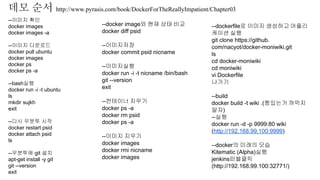 --이미지 확인
docker images
docker images -a
--이미지 다운로드
docker pull ubuntu
docker images
docker ps
docker ps -a
--bash실행
docker run -i -t ubuntu
ls
mkdir sujkh
exit
--다시 우분투 시작
docker restart psid
docker attach psid
ls
--우분투에 git 설치
apt-get install -y git
git --version
exit
--docker image와 현재 상태 비교
docker diff psid
--이미지저장
docker commit psid nicname
--이미지실행
docker run -i -t nicname /bin/bash
git --version
exit
--컨테이너 지우기
docker ps -a
docker rm psid
docker ps -a
--이미지 지우기
docker images
docker rmi nicname
docker images
--dockerfile로 이미지 생성하고 어플리
케이션 실행
git clone https://github.
com/nacyot/docker-moniwiki.git
ls
cd docker-moniwiki
cd moniwiki
vi Dockerfile
나가기
--build
docker build -t wiki .(쩜있는거 까먹지
말자)
--실행
docker run -d -p 9999:80 wiki
(http://192.168.99.100:9999)
--docker의 미래의 모습
Kitematic (Alpha)실행
jenkins떠블클릭
(http://192.168.99.100:32771/)
데모 순서 http://www.pyrasis.com/book/DockerForTheReallyImpatient/Chapter03
 