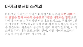 마이크로서비스정의
마이크로 서비스는 서비스 디자인스타일로서 작은 서비스
의 결합을 통해 하나의 응용프로그램을 개발하는 방법으로,
각각의 서비스는 독립적인 비즈니스 로직으로 구성되며, 완
전 자동화된 개발/배포환경에 의해 각각 독립적으로 배포될
수 있습니다. 최소한의 중심적인 관리 체계가 있으며, 이 시
스템은 각각 다른 프로그래밍 언어, 다른 데이터스토리지
기술로 작성하는것이 가능합니다.
 