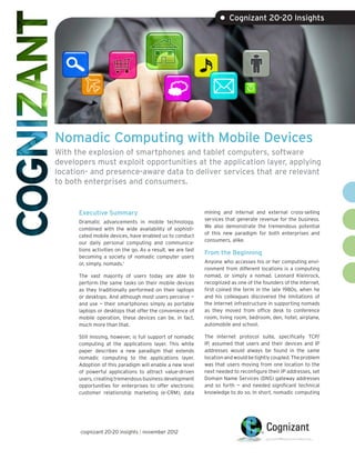 • Cognizant 20-20 Insights




Nomadic Computing with Mobile Devices
With the explosion of smartphones and tablet computers, software
developers must exploit opportunities at the application layer, applying
location- and presence-aware data to deliver services that are relevant
to both enterprises and consumers.


      Executive Summary                                      mining and internal and external cross-selling
                                                             services that generate revenue for the business.
      Dramatic advancements in mobile technology,
                                                             We also demonstrate the tremendous potential
      combined with the wide availability of sophisti-
                                                             of this new paradigm for both enterprises and
      cated mobile devices, have enabled us to conduct
                                                             consumers, alike.
      our daily personal computing and communica-
      tions activities on the go. As a result, we are fast
                                                             From the Beginning
      becoming a society of nomadic computer users
      or, simply, nomads.1                                   Anyone who accesses his or her computing envi-
                                                             ronment from different locations is a computing
      The vast majority of users today are able to           nomad, or simply a nomad. Leonard Kleinrock,
      perform the same tasks on their mobile devices         recognized as one of the founders of the Internet,
      as they traditionally performed on their laptops       first coined the term in the late 1980s, when he
      or desktops. And although most users perceive —        and his colleagues discovered the limitations of
      and use — their smartphones simply as portable         the Internet infrastructure in supporting nomads
      laptops or desktops that offer the convenience of      as they moved from office desk to conference
      mobile operation, these devices can be, in fact,       room, living room, bedroom, den, hotel, airplane,
      much more than that.                                   automobile and school.

      Still missing, however, is full support of nomadic     The Internet protocol suite, specifically TCP/
      computing at the applications layer. This white        IP, assumed that users and their devices and IP
      paper describes a new paradigm that extends            addresses would always be found in the same
      nomadic computing to the applications layer.           location and would be tightly coupled. The problem
      Adoption of this paradigm will enable a new level      was that users moving from one location to the
      of powerful applications to attract value-driven       next needed to reconfigure their IP addresses, set
      users, creating tremendous business development        Domain Name Services (DNS) gateway addresses
      opportunities for enterprises to offer electronic      and so forth — and needed significant technical
      customer relationship marketing (e-CRM), data          knowledge to do so. In short, nomadic computing




      cognizant 20-20 insights | november 2012
 