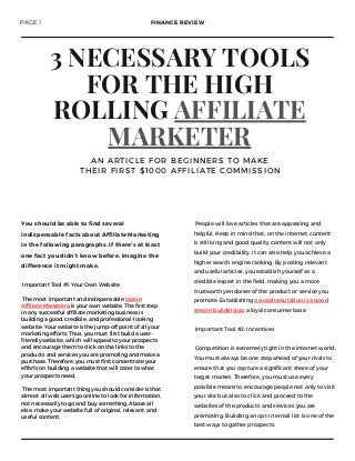 3 NECESSARY TOOLS
FOR THE HIGH
ROLLING AFFILIATE
MARKETER
A N A R T I C L E F O R B E G I N N E R S T O M A K E
T H E I R F I R S T $ 1 0 0 0 A F F I L I A T E C O M M I S S I O N
People will love articles that are appealing and
helpful. Keep in mind that, on the internet, content
is still king and good quality content will not only
build your credibility, it can also help you achieve a
higher search engine ranking. By posting relevant
and useful articles, you establish yourself as a
credible expert in the field, making you a more
trustworthy endorser of the product or service you
promote. Establishing a good reputation is a good
step in building up a loyal consumer base.
Important Tool #2: Incentives
Competition is extremely tight in the internet world.
You must always be one step ahead of your rivals to
ensure that you capture a significant share of your
target market. Therefore, you must use every
possible means to encourage people not only to visit
your site but also to click and proceed to the
websites of the products and services you are
promoting. Building an opt-in email list is one of the
best ways to gather prospects.
You should be able to find several
indispensable facts about Affiliate Marketing
in the following paragraphs. If there’s at least
one fact you didn’t know before, imagine the
difference it might make.
PAGE 1 FINANCE REVIEW
Important Tool #1: Your Own Website
The most important and indispensable tool in
Affiliate Marketing is your own website. The first step
in any successful affiliate marketing business is
building a good, credible, and professional-looking
website. Your website is the jump-off point of all your
marketing efforts. Thus, you must first build a user-
friendly website, which will appeal to your prospects
and encourage them to click on the links to the
products and services you are promoting and make a
purchase. Therefore, you must first concentrate your
efforts on building a website that will cater to what
your prospects need.
The most important thing you should consider is that
almost all web users go online to look for information,
not necessarily to go and buy something. Above all
else, make your website full of original, relevant, and
useful content.
 