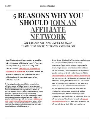 5 REASONS WHY YOU
SHOULD JOIN AN
AFFILIATE
NETWORK
A N A R T I C L E F O R B E G I N N E R S T O M A K E
T H E I R F I R S T $ 1 0 0 0 A F F I L I A T E C O M M I S S I O N
2. One Single Relationship: The relationship between
the advertiser and the affiliate is of utmost
importance. These relationships are necessary for
structuring increased commissions (if the affiliates
volume increases), in advertisers delivering affiliate-
specific content, and in the advertiser and affiliate
working together to assist the affiliate in maximizing
the traffic to his site. The affiliate only deals with one
advertiser, namely the affiliate network, rather than
each of the merchants individually. This frees up a
lot of space on the affiliate's calendar since the
affiliate does not have to use any time building
relationships with anyone except their affiliate
network manager. Affiliate marketing is about
relationships, and that is then all taken care of by the
affiliate network. The affiliate network will provide
top-quality support and a great training area for the
affiliate to build up their skills, learn and grow.
An affiliate network is a meeting ground for
advertisers and affiliates to “meet”. There are
possibly 100’s of good reasons why both
advertisers and affiliates can benefit from
signing up to a network, but in this article, we
will focus solely on the 5 top reasons why
affiliates benefit from being part of an
affiliate network.
PAGE 1 FINANCE REVIEW
1. Campaign Selection: An affiliate network gives
affiliates access to 100’s of niches from merchant’s
products and services. The network uses its time and
resources to find the clever publishers who have
figured out new ways to drive converting traffic. It also
provides a greater variety of top-performing,
reputable campaigns. In this way, affiliates will easily
get exposed to upmarket products such as banner
rotations. With a single affiliate network, affiliates can
easily work with multiple advertisers, multiple offers,
and multiple payment style options such as pay per
click, pay per lead, pay per impression, etc. all under
one umbrella, the affiliate network.
 