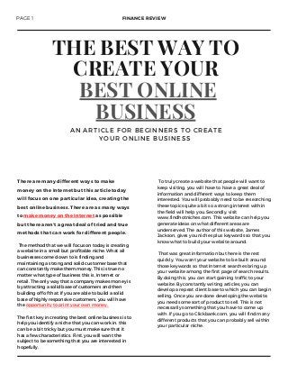 THE BEST WAY TO
CREATE YOUR
BEST ONLINE
BUSINESS
A N A R T I C L E F O R B E G I N N E R S T O C R E A T E
Y O U R O N L I N E B U S I N E S S
To truly create a website that people will want to
keep visiting, you will have to have a great deal of
information and different ways to keep them
interested. You will probably need to be researching
these topics quite a bit so a strong interest within
the field will help you. Secondly, visit
www.findhotniches.com. This website can help you
generate ideas on what different areas are
underserved. The author of this website, James
Jackson, gives you niches plus keywords so that you
know what to build your website around.
That was great information but here is the rest
quickly. You want your website to be built around
those keywords so that Internet searches bring up
your website among the first page of search results.
By doing this, you can start gaining traffic to your
website. By constantly writing articles, you can
develop a repeat client base to which you can begin
selling. Once you are done developing the website,
you need some sort of product to sell. This is not
necessarily something that you have to come up
with. If you go to Clickbank.com, you will find many
different products that you can probably sell within
your particular niche.
There are many different ways to make
money on the Internet but this article today
will focus on one particular idea, creating the
best online business. There are as many ways
to make money on the Internet as possible
but there aren’t a great deal of tried and true
methods that can work for different people.
PAGE 1 FINANCE REVIEW
The method that we will focus on today is creating
a website in a small but profitable niche. What all
businesses come down to is finding and
maintaining a strong and solid customer base that
can constantly make them money. This is true no
matter what type of business this is, Internet or
retail. The only way that a company makes money is
by attracting a solid base of customers and then
building off of that. If you are able to build a solid
base of highly responsive customers, you will have
the opportunity to print your own money.
The first key in creating the best online business is to
help you identify a niche that you can work in. this
can be a bit tricky but you must make sure that it
has a few characteristics. First, you will want the
subject to be something that you are interested in
hopefully.
 