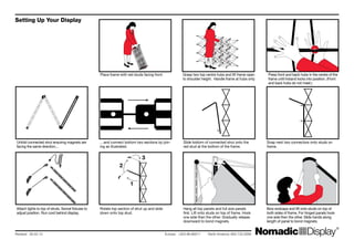 Unfold connected strut ensuring magnets are
facing the same direction...
Attach lights to top of struts. Swivel fixtures to
adjust position. Run cord behind display.
…and connect bottom two sections by join-
ing as illustrated.
Rotate top section of strut up and slide
down onto top stud.
Slide bottom of connected strut onto the
red stud at the bottom of the frame.
Snap next two connectors onto studs on
frame.
Bow endcaps and lift onto studs on top of
both sides of frame. For hinged panels hook
one side then the other. Slide hands along
length of panel to bond magnets.
Hang all top panels and full size panels
first. Lift onto studs on top of frame. Hook
one side then the other. Gradually release
downward to bond magnets.
Place frame with red studs facing front. Grasp two top centre hubs and lift frame open
to shoulder height. Handle frame at hubs only.
Press front and back hubs in the centre of the
frame until Instand locks into position. (Front
and back hubs do not meet.)
Revised: 26.02.10 		 	 Europe: +353.98.66011 North America: 800.732.9395
Setting Up Your Display
1
2
3
 