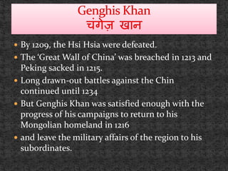  By 1209, the Hsi Hsia were defeated.
 The ‘Great Wall of China’ was breached in 1213 and
Peking sacked in 1215.
 Long drawn-out battles against the Chin
continued until 1234
 But Genghis Khan was satisfied enough with the
progress of his campaigns to return to his
Mongolian homeland in 1216
 and leave the military affairs of the region to his
subordinates.
 