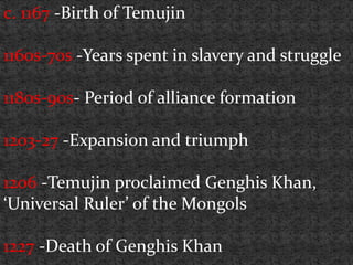 c. 1167 -Birth of Temujin
1160s-70s -Years spent in slavery and struggle
1180s-90s- Period of alliance formation
1203-27 -Expansion and triumph
1206 -Temujin proclaimed Genghis Khan,
‘Universal Ruler’ of the Mongols
1227 -Death of Genghis Khan
 