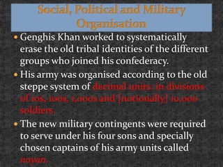  Genghis Khan worked to systematically
erase the old tribal identities of the different
groups who joined his confederacy.
 His army was organised according to the old
steppe system of decimal units: in divisions
of 10s, 100s, 1,000s and [notionally] 10,000
soldiers.
 The new military contingents were required
to serve under his four sons and specially
chosen captains of his army units called
noyan.
 