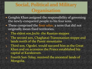  Genghis Khan assigned the responsibility of governing
the newly-conquered people to his four sons.
 These comprised the four ulus, a term that did not
originally mean fixed territories.
1. The eldest son,Jochi- the Russian steppes
2. The second son, Chaghatai-Transoxanian steppe and
lands north of the Pamir mountains
3. Third son, Ogodei, would succeed him as the Great
Khan and on accession the Prince established his
capital at Karakorum.
4. Fourth Son-Toluy, received the ancestral lands of
Mongolia.
 
