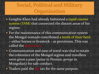  Genghis Khan had already fashioned a rapid courier
system (YAM) that connected the distant areas of his
regime.
 For the maintenance of this communication system
the Mongol nomads contributed a tenth of their herd
– either horses or livestock – as provisions. This was
called the qubcur tax.
 Communication and ease of travel was vital to retain
the coherence of the Mongol regime and travellers
were given a pass (paiza in Persian; gerege in
Mongolian) for safe conduct.
 Traders paid the baj tax for the same purpose.
 